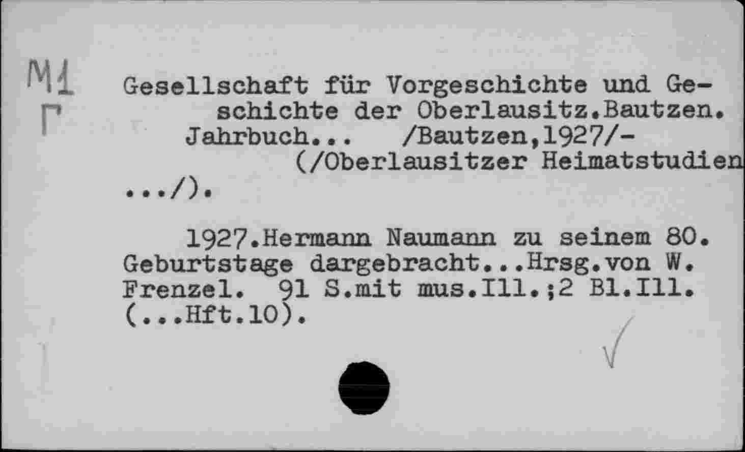 ﻿Ml
Gesellschaft für Vorgeschichte und. Geschichte der Oberlausitz.Bautzen Jahrbuch... /Bautzen,1927/-
(/Oberlausitzer Heimatstudf
1927.Hermann Naumann zu seinem 80 Geburtstage dargebracht...Hrsg.von W. Frenzei. 91 S.mit mus.Ill.;2 Bl.Ill. (...Hft.10).